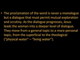 The proclamation of the word is never a monologue but a dialogue that must permit mutual exploration and scrutiny. As the dialogue progresses, Jesus leads the woman into a deeper level of dialogue. They move from a general topic to a more personal topic, from the superficial to the theological (“physical water” – “living water”).  