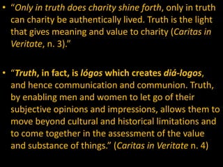 “ Only in truth does charity shine forth , only in truth can charity be authentically lived. Truth is the light that gives meaning and value to charity ( Caritas in Veritate , n. 3).”  “ Truth , in fact, is  lógos  which creates  diá-logos , and hence communication and communion. Truth, by enabling men and women to let go of their subjective opinions and impressions, allows them to move beyond cultural and historical limitations and to come together in the assessment of the value and substance of things.” ( Caritas in Veritate  n. 4) 