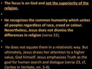 The focus is on God and  not the superiority of the religion.     He recognises the common humanity which unites all peoples regardless of race, creed or colour.  Nevertheless, Jesus does not dismiss the differences in religion  (verse 22).   He does not equate them in a relativistic way. But ultimately, Jesus draws her attention to a higher value, God himself. Jesus emphasizes Truth as the goal for human search and dialogue (verse 23, cf,  Caritas in Veritate , nn. 3-4).  