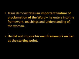 Jesus demonstrates  an important feature of proclamation of the Word  – he enters into the framework, teachings and understanding of the woman.  He did not impose his own framework on her as the starting point.  