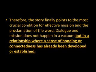 Therefore, the story finally points to the most crucial condition for effective mission and the proclamation of the word. Dialogue and mission does not happen in a vacuum  but in a relationship where a sense of bonding or connectedness has already been developed or established. 