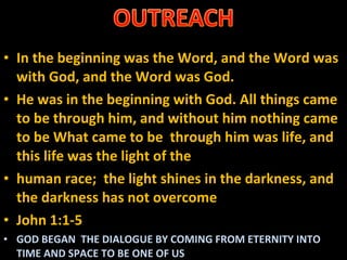 In the beginning was the Word, and the Word was with God, and the Word was God. He was in the beginning with God. All things came to be through him, and without him nothing came to be What came to be  through him was life, and this life was the light of the human race;  the light shines in the darkness, and the darkness has not overcome  John 1:1-5 GOD BEGAN  THE DIALOGUE BY COMING FROM ETERNITY INTO TIME AND SPACE TO BE ONE OF US 