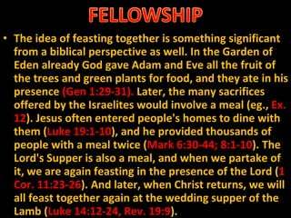 The idea of feasting together is something significant from a biblical perspective as well. In the Garden of Eden already God gave Adam and Eve all the fruit of the trees and green plants for food, and they ate in his presence  (Gen 1:29-31).  Later, the many sacrifices offered by the Israelites would involve a meal (eg.,  Ex. 12 ). Jesus often entered people's homes to dine with them ( Luke 19:1-10 ), and he provided thousands of people with a meal twice ( Mark 6:30-44; 8:1-10 ). The Lord's Supper is also a meal, and when we partake of it, we are again feasting in the presence of the Lord ( 1 Cor. 11:23-26 ). And later, when Christ returns, we will all feast together again at the wedding supper of the Lamb ( Luke 14:12-24, Rev. 19:9 ). 