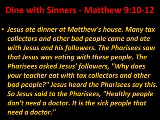 Dine with Sinners - Matthew 9:10-12 Jesus ate dinner at Matthew's house. Many tax collectors and other bad people came and ate with Jesus and his followers. The Pharisees saw that Jesus was eating with these people. The Pharisees asked Jesus' followers, "Why does your teacher eat with tax collectors and other bad people?" Jesus heard the Pharisees say this. So Jesus said to the Pharisees, "Healthy people don't need a doctor. It is the sick people that need a doctor." 