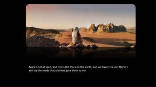 Mars is full of sand, and I miss the trees on the earth. Can we have trees on Mars? I
will try the seeds that scientist gave them to me.
 