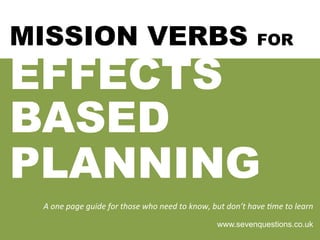 MISSION VERBS FOR
EFFECTS
BASED
PLANNING
A	
  one	
  page	
  guide	
  for	
  those	
  who	
  need	
  to	
  know,	
  but	
  don’t	
  have	
  7me	
  to	
  learn	
  
www.sevenquestions.co.uk
 