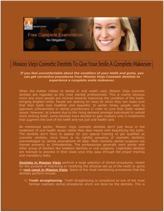 If you feel uncomfortable about the condition of your teeth and gums, you
   can get corrective procedures from Mission Viejo Cosmetic dentists to
                  experience a complete smile makeover.


When the matter relates to dental or oral health care, Mission Viejo cosmetic
dentists are regarded as the most wanted professionals. This is mainly because
more and more people are inclined towards improving the condition of the teeth,
bringing brighter smile. People are seeking for ways by which they can make sure
that their teeth look healthier and beautiful. In earlier times, people used to
approach orthodontists or dental practitioners in order to cure their teeth related
issues. However, at present due to the rising demand amongst individuals to uphold
more striking teeth, some dentists have decided to gain mastery only in treatments
that augment the look of the teeth and not just oral health care.

As mentioned earlier, Mission Viejo cosmetic dentists don’t just focus in the
treatment of oral health issues rather they deal mainly with beautifying the teeth.
The dentists don’t have to appear for any special training to get qualified as
cosmetic dentists, since there is no rightful grouping of cosmetic dentistry
acknowledged by dental associations till date. Most cosmetic dental surgeons are
trained primarily as Orthodentists. The professionals generally work jointly with
other group of dentists like sedation dentists or oral surgeons. Legitimate dentists
are licensed to practice in their state once they pass through the proper training
and mandatory tests.

Dentists in Mission Viejo perform a large selection of dental procedures, meant
for the purpose of improving or rectifying the physical set-up of the teeth or gums
or root canal in Mission Viejo. Some of the must mentioning procedures that the
dentists perform include:

   1) Tooth straightening: Tooth straightening is considered as one of the most
      familiar cosmetic dental procedures which are done by the dentists. This is
 