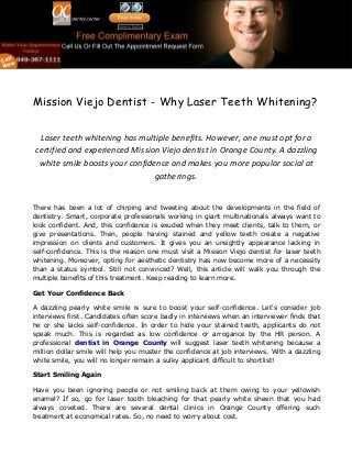 Mission Viejo Dentist - Why Laser Teeth Whitening?
Laser teeth whitening has multiple benefits. However, one must opt for a
certified and experienced Mission Viejo dentist in Orange County. A dazzling
white smile boosts your confidence and makes you more popular social at
gatherings.
There has been a lot of chirping and tweeting about the developments in the field of
dentistry. Smart, corporate professionals working in giant multinationals always want to
look confident. And, this confidence is exuded when they meet clients, talk to them, or
give presentations. Then, people having stained and yellow teeth create a negative
impression on clients and customers. It gives you an unsightly appearance lacking in
self-confidence. This is the reason one must visit a Mission Viejo dentist for laser teeth
whitening. Moreover, opting for aesthetic dentistry has now become more of a necessity
than a status symbol. Still not convinced? Well, this article will walk you through the
multiple benefits of this treatment. Keep reading to learn more.
Get Your Confidence Back
A dazzling pearly white smile is sure to boost your self-confidence. Let's consider job
interviews first. Candidates often score badly in interviews when an interviewer finds that
he or she lacks self-confidence. In order to hide your stained teeth, applicants do not
speak much. This is regarded as low confidence or arrogance by the HR person. A
professional dentist in Orange County will suggest laser teeth whitening because a
million dollar smile will help you muster the confidence at job interviews. With a dazzling
white smile, you will no longer remain a sulky applicant difficult to shortlist!
Start Smiling Again
Have you been ignoring people or not smiling back at them owing to your yellowish
enamel? If so, go for laser tooth bleaching for that pearly white sheen that you had
always coveted. There are several dental clinics in Orange County offering such
treatment at economical rates. So, no need to worry about cost.
 