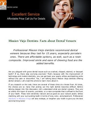 Mission Viejo Dentists- Facts about Dental Veneers
Professional Mission Viejo dentists recommend dental
veneers because they last for 15 years, especially porcelain
ones. There are affordable options, as well, such as a resin
composite. Improved smile and ease of chewing food are the
added benefits.
Are you plagued with grave dental issues such as cracked, chipped, stained, or decayed
tooth? If so, there stop worrying anymore! That's because with the improvement of
technology and modern dentistry, you can get back your pearly whites and dazzling smile
without any pain or discomfort. Yes, I am talking about Mission Viejo dentists offering
dental veneers. Let's read this article to learn more about it.
If you research on the web, there are several of these clinics to choose from. At times,
the choices are so many that picking out the right dentist becomes difficult. Before
delving deeper into this discussion, let's understand what are dental veneers. They are
an utterly thin layer of ceramic, porcelain, or a resin composite that is affixed to the front
of your teeth. These look extremely natural and as good as your natural pearly whites
matching with your surrounding teeth in terms of size, color, and placement. Professional
dentists in Mission Viejo will also reshape, or lengthen your tooth to give you the best
and charming looks!
 