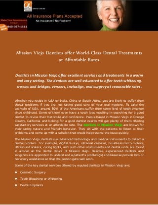 Mission Viejo Dentists offer World-Class Dental Treatments
at Affordable Rates
Dentists in Mission Viejo offer excellent services and treatments in a warm
and cozy setting. The dentists are well-educated to offer teeth whitening,
crowns and bridges, veneers, Invisalign, oral surgery at reasonable rates.
Whether you reside in USA or India, China or South Africa, you are likely to suffer from
dental problems if you are not taking good care of your oral hygiene. To take the
example of USA, around 80% of the Americans suffer from some kind of teeth problem
since childhood. Some of them even have a tooth loss resulting in searching for a good
dentist to revive their lost smile and confidence. People based in Mission Viejo in Orange
County, California and looking for a good dentist nearby will get plenty of them offering
satisfactory services at an affordable rate. The dentists in Mission Viejo are known for
their caring nature and friendly behavior. They sit with the patients to listen to their
problems and come up with a solution that would help resolve the issue quickly.
The Mission Viejo dentists use advanced technology and medical instruments to detect a
dental problem. For example, digital X-rays, intraoral cameras, brushless micro-motors,
ultrasound scalers, curing lights, and such other instruments and dental units are found
in almost all the dental clinics of Mission Viejo. Besides, experienced dentists and
surgeons are appointed to understand a patient's problem(s) and likewise provide him or
her every assistance so that the person gets well soon.
Some of the key dental services offered by reputed dentists in Mission Viejo are:


Cosmetic Surgery



Tooth Bleaching or Whitening



Dental Implants

 