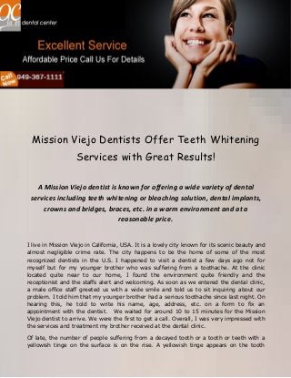Mission Viejo Dentists Offer Teeth Whitening
Services with Great Results!
A Mission Viejo dentist is known for offering a wide variety of dental
services including teeth whitening or bleaching solution, dental implants,
crowns and bridges, braces, etc. in a warm environment and at a
reasonable price.
I live in Mission Viejo in California, USA. It is a lovely city known for its scenic beauty and
almost negligible crime rate. The city happens to be the home of some of the most
recognized dentists in the U.S. I happened to visit a dentist a few days ago not for
myself but for my younger brother who was suffering from a toothache. At the clinic
located quite near to our home, I found the environment quite friendly and the
receptionist and the staffs alert and welcoming. As soon as we entered the dental clinic,
a male office staff greeted us with a wide smile and told us to sit inquiring about our
problem. I told him that my younger brother had a serious toothache since last night. On
hearing this, he told to write his name, age, address, etc. on a form to fix an
appointment with the dentist. We waited for around 10 to 15 minutes for the Mission
Viejo dentist to arrive. We were the first to get a call. Overall, I was very impressed with
the services and treatment my brother received at the dental clinic.
Of late, the number of people suffering from a decayed tooth or a tooth or teeth with a
yellowish tinge on the surface is on the rise. A yellowish tinge appears on the tooth

 