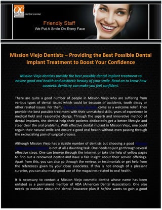Mission Viejo Dentists – Providing the Best Possible Dental
      Implant Treatment to Boost Your Confidence

     Mission Viejo dentists provide the best possible dental implant treatment to
  ensure good oral health and aesthetic beauty of your smile. Read on to know how
                   cosmetic dentistry can make you feel confident.


  There are quite a good number of people in Mission Viejo who are suffering from
  various types of dental issues which could be because of accidents, tooth decay or
  other related issues. For them, Mission Viejo dentists come as a welcome relief. They
  provide the best possible treatment with their unmatched skills, years of experience in
  medical field and reasonable charge. Through the superb and innovative method of
  dental implants, the dentist help their patients dedicatedly get a better lifestyle and
  steer clear the oral problems. With effective dental implant in Mission Viejo, one could
  regain their natural smile and ensure a good oral health without even passing through
  the excruciating pain of surgical process.

  Although Mission Viejo has a sizable number of dentists but choosing a good Mission
  Viejo cosmetic dentist is not at all a daunting task. One needs to just go through several
  effective steps. One can browse through the internet or take the help of yellow pages
  to find out a renowned dentist and have a fair insight about their service offerings.
  Apart from this, you can also go through the reviews or testimonials or get help from
  the references given by your close associates. If this is not enough of a pleasant
  surprise, you can also make good use of the magazines related to oral health.

  It is necessary to contact a Mission Viejo cosmetic dentist whose name has been
  enlisted as a permanent member of ADA (American Dental Association). One also
  needs to consider about the dental insurance plan if he/she wants to gain a good
 