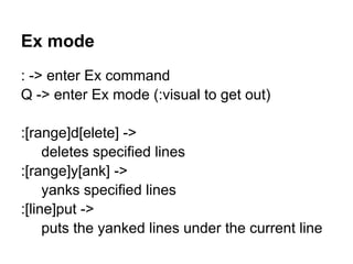 Ex mode
: -> enter Ex command
Q -> enter Ex mode (:visual to get out)

:[range]d[elete] ->
     deletes specified lines
:[range]y[ank] ->
     yanks specified lines
:[line]put ->
     puts the yanked lines under the current line
 
