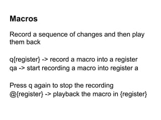 Macros
Record a sequence of changes and then play
them back

q{register} -> record a macro into a register
qa -> start recording a macro into register a

Press q again to stop the recording
@{register} -> playback the macro in {register}
 