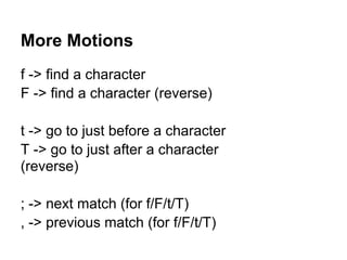 More Motions
f -> find a character
F -> find a character (reverse)

t -> go to just before a character
T -> go to just after a character
(reverse)

; -> next match (for f/F/t/T)
, -> previous match (for f/F/t/T)
 