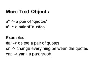 More Text Objects
a" -> a pair of "quotes"
a' -> a pair of 'quotes'

Examples:
da" -> delete a pair of quotes
ci" -> change everything between the quotes
yap -> yank a paragraph
 