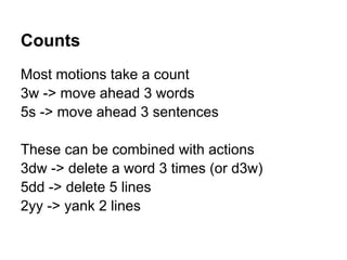 Counts
Most motions take a count
3w -> move ahead 3 words
5s -> move ahead 3 sentences

These can be combined with actions
3dw -> delete a word 3 times (or d3w)
5dd -> delete 5 lines
2yy -> yank 2 lines
 
