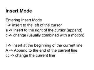 Insert Mode
Entering Insert Mode
i -> insert to the left of the cursor
a -> insert to the right of the cursor (append)
c -> change (usually combined with a motion)

I -> Insert at the beginning of the current line
A -> Append to the end of the current line
cc -> change the current line
 