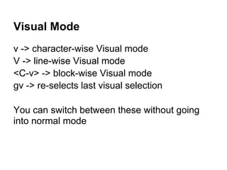 Visual Mode
v -> character-wise Visual mode
V -> line-wise Visual mode
<C-v> -> block-wise Visual mode
gv -> re-selects last visual selection

You can switch between these without going
into normal mode
 