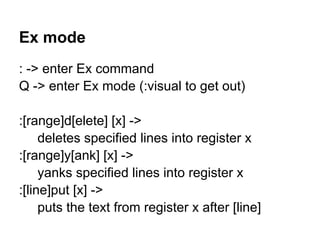 Ex mode
: -> enter Ex command
Q -> enter Ex mode (:visual to get out)

:[range]d[elete] [x] ->
     deletes specified lines into register x
:[range]y[ank] [x] ->
     yanks specified lines into register x
:[line]put [x] ->
     puts the text from register x after [line]
 