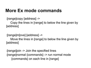 More Ex mode commands
:[range]copy [address] ->
    Copy the lines in [range] to below the line given by
[address]

:[range]m[ove] [address] ->
    Move the lines in [range] to below the line given by
[address]

:[range]join -> Join the specified lines
:[range]normal {commands} -> run normal mode
    {commands} on each line in [range]
 