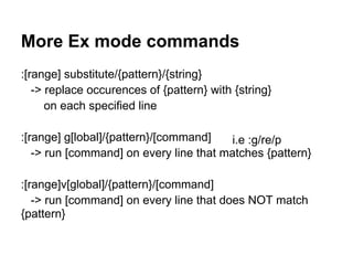 More Ex mode commands
:[range] substitute/{pattern}/{string}
   -> replace occurences of {pattern} with {string}
      on each specified line

:[range] g[lobal]/{pattern}/[command]    i.e :g/re/p
   -> run [command] on every line that matches {pattern}

:[range]v[global]/{pattern}/[command]
   -> run [command] on every line that does NOT match
{pattern}
 