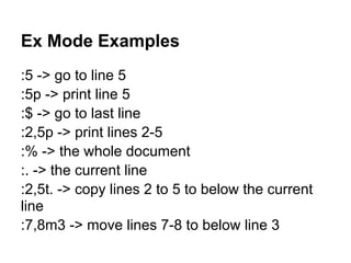 Ex Mode Examples
:5 -> go to line 5
:5p -> print line 5
:$ -> go to last line
:2,5p -> print lines 2-5
:% -> the whole document
:. -> the current line
:2,5t. -> copy lines 2 to 5 to below the current
line
:7,8m3 -> move lines 7-8 to below line 3
 
