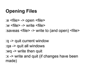 Opening Files
:e <file> -> open <file>
:w <file> -> write <file>
:saveas <file> -> write to (and open) <file>

:q -> quit current window
:qa -> quit all windows
:wq -> write then quit
:x -> write and quit (if changes have been
made)
 