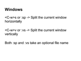 Windows
<C-w>s or :sp -> Split the current window
horizontally

<C-w>v or :vs -> Split the current window
vertically

Both :sp and :vs take an optional file name
 