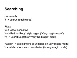 Searching
/ -> search
? -> search (backwards)

Flags
c -> case insensitive
v -> Perl (or Ruby) style regex ("Very magic mode")
V -> Literal Search or "Very No Magic" mode

<word> -> explicit word boundaries (in very magic mode)
zsmatchze -> match boundaries (in very magic mode)
 