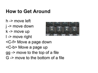 How to Get Around
h -> move left
j -> move down
k -> move up
l -> move right
<C-f> Move a page down
<C-b> Move a page up
gg -> move to the top of a file
G -> move to the bottom of a file
 