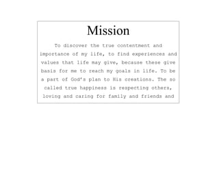 Mission 
To discover the true contentment and 
importance of my life, to find experiences and 
values that life may give, because these give 
basis for me to reach my goals in life. To be 
a part of God’s plan to His creations. The so 
called true happiness is respecting others, 
loving and caring for family and friends and 
of course to God. 
 