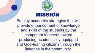 MISSION
Employ academic strategies that will
provide enhancement of knowledge
and skills of the students by the
competent teachers toward
producing academically equipped
and God-fearing citizens through the
linkages in the community.
 