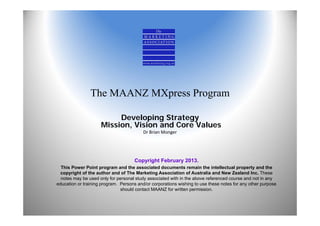 The MAANZ MXpress Program

                          Developing Strategy
                     Mission, Vision and Core Values
                                          Dr Brian Monger




                                     Copyright February 2013.
  This Power Point program and the associated documents remain the intellectual property and the
  copyright of the author and of The Marketing Association of Australia and New Zealand Inc. These
  notes may be used only for personal study associated with in the above referenced course and not in any
education or training program. Persons and/or corporations wishing to use these notes for any other purpose
                               should contact MAANZ for written permission.
 