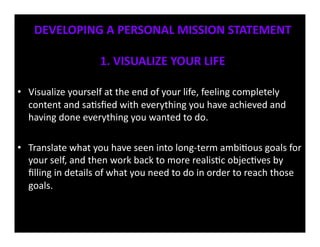 DEVELOPING	
  A	
  PERSONAL	
  MISSION	
  STATEMENT	
  

                               1.	
  VISUALIZE	
  YOUR	
  LIFE	
  

•  Visualize	
  yourself	
  at	
  the	
  end	
  of	
  your	
  life,	
  feeling	
  completely	
  
   content	
  and	
  sa<sﬁed	
  with	
  everything	
  you	
  have	
  achieved	
  and	
  
   having	
  done	
  everything	
  you	
  wanted	
  to	
  do.	
  	
  

•  Translate	
  what	
  you	
  have	
  seen	
  into	
  long-­‐term	
  ambi<ous	
  goals	
  for	
  
   your	
  self,	
  and	
  then	
  work	
  back	
  to	
  more	
  realis<c	
  objec<ves	
  by	
  
   ﬁlling	
  in	
  details	
  of	
  what	
  you	
  need	
  to	
  do	
  in	
  order	
  to	
  reach	
  those	
  
   goals.	
  
 