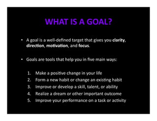 WHAT	
  IS	
  A	
  GOAL?	
  
•  A	
  goal	
  is	
  a	
  well-­‐deﬁned	
  target	
  that	
  gives	
  you	
  clarity,	
  
   direcEon,	
  moEvaEon,	
  and	
  focus.	
  

•  Goals	
  are	
  tools	
  that	
  help	
  you	
  in	
  ﬁve	
  main	
  ways:	
  

     1.     Make	
  a	
  posi<ve	
  change	
  in	
  your	
  life	
  
     2.     Form	
  a	
  new	
  habit	
  or	
  change	
  an	
  exis<ng	
  habit	
  
     3.     Improve	
  or	
  develop	
  a	
  skill,	
  talent,	
  or	
  ability	
  
     4.     Realize	
  a	
  dream	
  or	
  other	
  important	
  outcome	
  
     5.     Improve	
  your	
  performance	
  on	
  a	
  task	
  or	
  ac<vity	
  
 