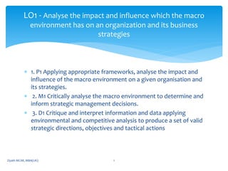  1. P1 Applying appropriate frameworks, analyse the impact and
influence of the macro environment on a given organisation and
its strategies.
 2. M1 Critically analyse the macro environment to determine and
inform strategic management decisions.
 3. D1 Critique and interpret information and data applying
environmental and competitive analysis to produce a set of valid
strategic directions, objectives and tactical actions
LO1 - Analyse the impact and influence which the macro
environment has on an organization and its business
strategies
Ziyath MCIM, MBA(UK) 1
 