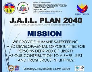 “Changing Lives, Building a Safer Nation”
Republic of the Philippines
Department of the Interior and Local Government
BUREAU OF JAIL MANAGEMENT AND PENOLOGY
CAMARINES NORTE, REGION V
LABO DISTRICT JAIL
P3, Brgy. Masalong, Labo, Camarines Norte
Email Add: r5.labodj@bjmp.gov.ph
J.A.I.L. PLAN 2040
JOURNEY FOR THE ADVANCEMENT, INNOVATION AND LONG TERM DEVELOPMENT PLAN 2024
MISSION
WE PROVIDE HUMANE SAFEKEEPING
AND DEVELOPMENTAL OPPORTUNITIES FOR
PERSONS DEPRIVED OF LIBERTY
AS OUR CONTRIBUTTION TO A SAFE, JUST,
AND PROSPEROUS PHILIPPINES.
 