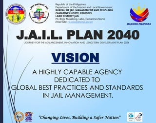 “Changing Lives, Building a Safer Nation”
Republic of the Philippines
Department of the Interior and Local Government
BUREAU OF JAIL MANAGEMENT AND PENOLOGY
CAMARINES NORTE, REGION V
LABO DISTRICT JAIL
P3, Brgy. Masalong, Labo, Camarines Norte
Email Add: r5.labodj@bjmp.gov.ph
J.A.I.L. PLAN 2040
JOURNEY FOR THE ADVANCEMENT, INNOVATION AND LONG TERM DEVELOPMENT PLAN 2024
A HIGHLY CAPABLE AGENCY
DEDICATED TO
GLOBAL BEST PRACTICES AND STANDARDS
IN JAIL MANAGEMENT.
VISION
 