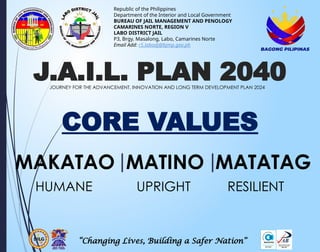 CORE VALUES
“Changing Lives, Building a Safer Nation”
Republic of the Philippines
Department of the Interior and Local Government
BUREAU OF JAIL MANAGEMENT AND PENOLOGY
CAMARINES NORTE, REGION V
LABO DISTRICT JAIL
P3, Brgy. Masalong, Labo, Camarines Norte
Email Add: r5.labodj@bjmp.gov.ph
MAKATAO MATINO MATATAG
HUMANE UPRIGHT RESILIENT
J.A.I.L. PLAN 2040
JOURNEY FOR THE ADVANCEMENT, INNOVATION AND LONG TERM DEVELOPMENT PLAN 2024
 