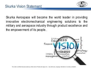 The slide is confidential and proprietary information of Skurka Aerospace Inc.. Any disclosure, copying or distribution is strictly prohibited.
Skurka Vision Statement
Skurka Aerospace will become the world leader in providing
innovative electromechanical engineering solutions to the
military and aerospace industry through product excellence and
the empowerment of its people.
 