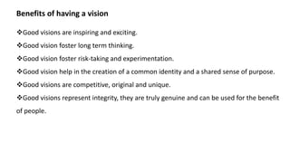 Benefits of having a vision
Good visions are inspiring and exciting.
Good vision foster long term thinking.
Good vision foster risk-taking and experimentation.
Good vision help in the creation of a common identity and a shared sense of purpose.
Good visions are competitive, original and unique.
Good visions represent integrity, they are truly genuine and can be used for the benefit
of people.
 