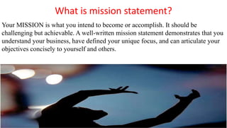What is mission statement?
Your MISSION is what you intend to become or accomplish. It should be
challenging but achievable. A well-written mission statement demonstrates that you
understand your business, have defined your unique focus, and can articulate your
objectives concisely to yourself and others.
 