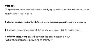 Mission
Organizations relate their existence to satisfying a particular need of the society. They
do it in terms of their mission.
Mission is a statement which defines the role that an organization plays in a society.
It refers to the particular need of that society for instance, its information needs.
A Mission statement describes what the organization is now.
“What the company is providing to society?”
 