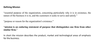 Defining Mission
“essential purpose of the organization, concerning particularly why it is in existence, the
nature of the business it is in, and the customers it seeks to serve and satisfy.”
“purpose or reason for the organization’s existence.”
“mission is an enduring statement of purpose that distinguishes one firm from other
similar firm.”
In short the mission describes the product, market and technological areas of emphasis
for the business.
 