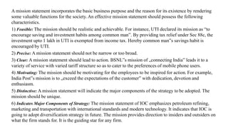 A mission statement incorporates the basic business purpose and the reason for its existence by rendering
some valuable functions for the society. An effective mission statement should possess the following
characteristics.
1) Feasible: The mission should be realistic and achievable. For instance, UTI declared its mission as “to
encourage saving and investment habits among common man”. By providing tax relief under Sec 88c, the
investment upto 1 lakh in UTI is exempted from income tax. Hereby common man‟s savings habit is
encouraged by UTI.
2) Precise: A mission statement should not be narrow or too broad.
3) Clear: A mission statement should lead to action. BSNL‟s mission of „connecting India‟ leads it to a
variety of service with varied tariff structure so as to cater to the preferences of mobile phone users.
4) Motivating: The mission should be motivating for the employees to be inspired for action. For example,
India Post‟s mission is to „exceed the expectations of the customer‟ with dedication, devotion and
enthusiasm.
5) Distinctive: A mission statement will indicate the major components of the strategy to be adopted. The
mission should be unique.
6) Indicates Major Components of Strategy: The mission statement of IOC emphasizes petroleum refining,
marketing and transportation with international standards and modern technology. It indicates that IOC is
going to adopt diversification strategy in future. The mission provides direction to insiders and outsiders on
what the firm stands for. It is the guiding star for any firm.
 