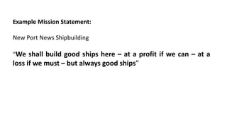 Example Mission Statement:
New Port News Shipbuilding
“We shall build good ships here – at a profit if we can – at a
loss if we must – but always good ships”
 