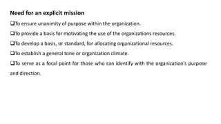 Need for an explicit mission
To ensure unanimity of purpose within the organization.
To provide a basis for motivating the use of the organizations resources.
To develop a basis, or standard, for allocating organizational resources.
To establish a general tone or organization climate.
To serve as a focal point for those who can identify with the organization’s purpose
and direction.
 