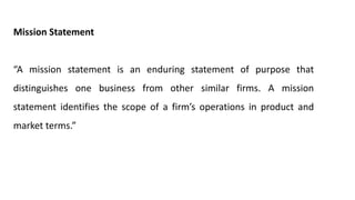 Mission Statement
“A mission statement is an enduring statement of purpose that
distinguishes one business from other similar firms. A mission
statement identifies the scope of a firm’s operations in product and
market terms.”
 