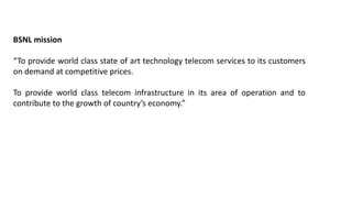BSNL mission
“To provide world class state of art technology telecom services to its customers
on demand at competitive prices.
To provide world class telecom infrastructure in its area of operation and to
contribute to the growth of country’s economy.”
 